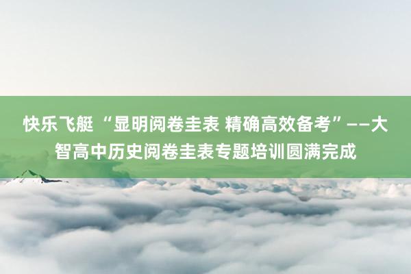 快乐飞艇 “显明阅卷圭表 精确高效备考”——大智高中历史阅卷圭表专题培训圆满完成