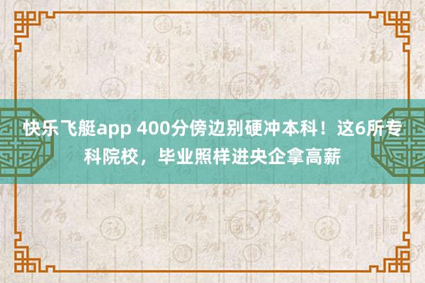 快乐飞艇app 400分傍边别硬冲本科！这6所专科院校，毕业照样进央企拿高薪