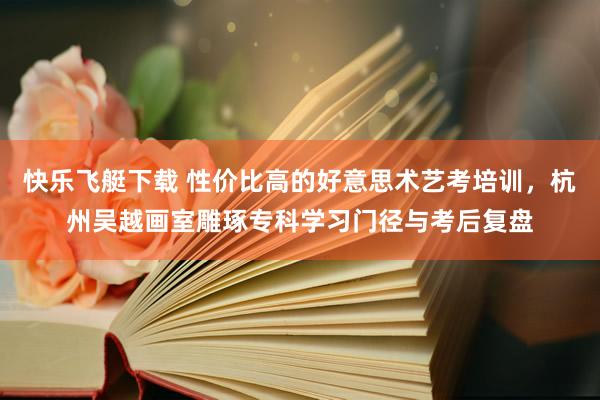快乐飞艇下载 性价比高的好意思术艺考培训，杭州吴越画室雕琢专科学习门径与考后复盘