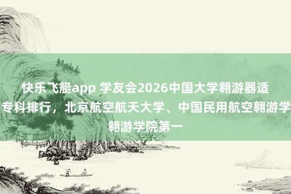 快乐飞艇app 学友会2026中国大学翱游器适航时候专科排行，北京航空航天大学、中国民用航空翱游学院第一