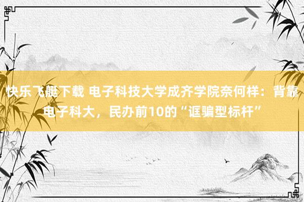 快乐飞艇下载 电子科技大学成齐学院奈何样：背靠电子科大，民办前10的“诓骗型标杆”