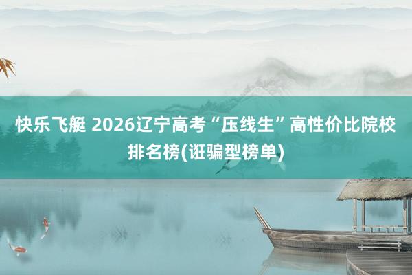 快乐飞艇 2026辽宁高考“压线生”高性价比院校排名榜(诳骗型榜单)