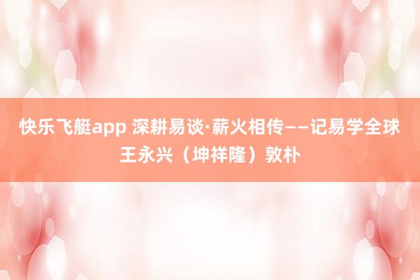 快乐飞艇app 深耕易谈·薪火相传——记易学全球王永兴（坤祥隆）敦朴