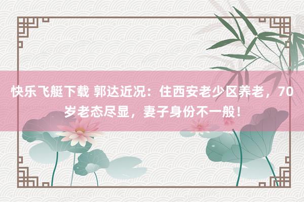 快乐飞艇下载 郭达近况：住西安老少区养老，70岁老态尽显，妻子身份不一般！
