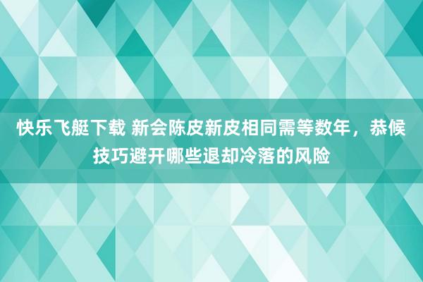 快乐飞艇下载 新会陈皮新皮相同需等数年，恭候技巧避开哪些退却冷落的风险