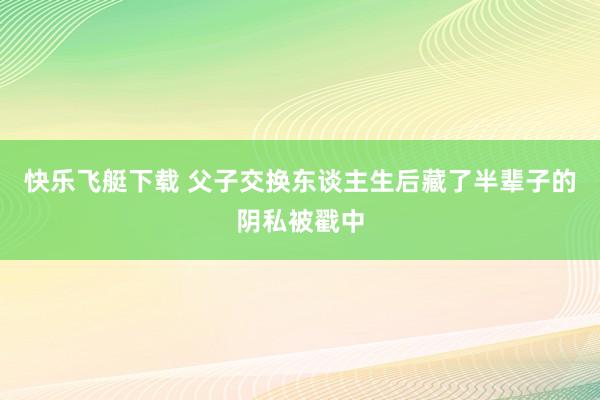 快乐飞艇下载 父子交换东谈主生后藏了半辈子的阴私被戳中