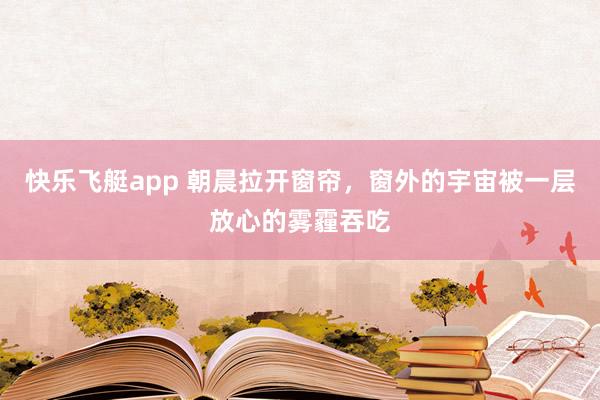 快乐飞艇app 朝晨拉开窗帘，窗外的宇宙被一层放心的雾霾吞吃