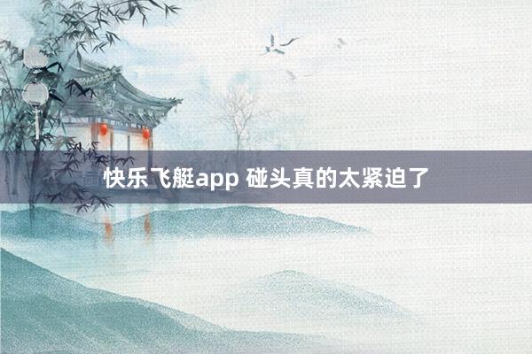 快乐飞艇app 碰头真的太紧迫了