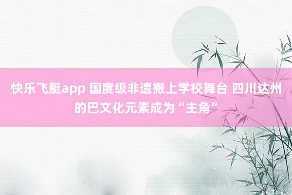 快乐飞艇app 国度级非遗搬上学校舞台 四川达州的巴文化元素成为“主角”