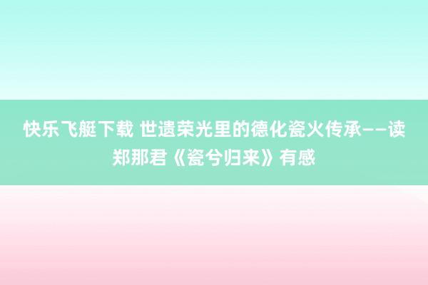 快乐飞艇下载 世遗荣光里的德化瓷火传承——读郑那君《瓷兮归来》有感