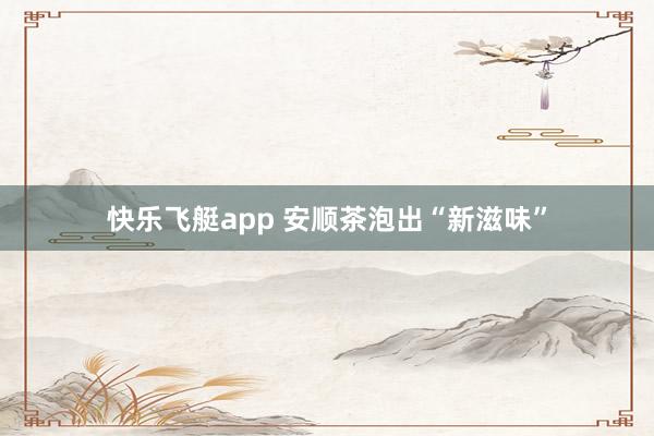 快乐飞艇app 安顺茶泡出“新滋味”