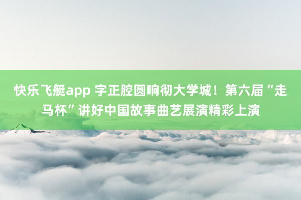 快乐飞艇app 字正腔圆响彻大学城！第六届“走马杯”讲好中国故事曲艺展演精彩上演