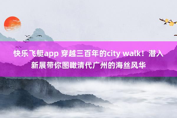 快乐飞艇app 穿越三百年的city walk！潜入新展带你图瞰清代广州的海丝风华