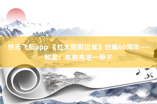 快乐飞艇app 《红太阳照边域》创编60周年——和龙：感德奋进一甲子