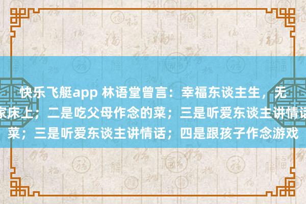 快乐飞艇app 林语堂曾言：幸福东谈主生，无非四件事，一是睡在自家床上；二是吃父母作念的菜；三是听爱东谈主讲情话；四是跟孩子作念游戏
