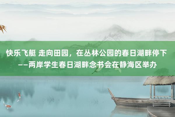 快乐飞艇 走向田园，在丛林公园的春日湖畔停下 ——两岸学生春日湖畔念书会在静海区举办