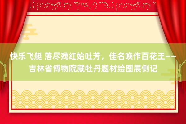 快乐飞艇 落尽残红始吐芳，佳名唤作百花王——吉林省博物院藏牡丹题材绘图展侧记