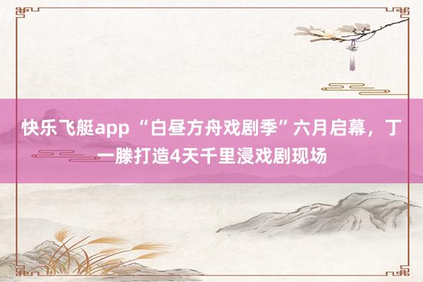 快乐飞艇app “白昼方舟戏剧季”六月启幕，丁一滕打造4天千里浸戏剧现场