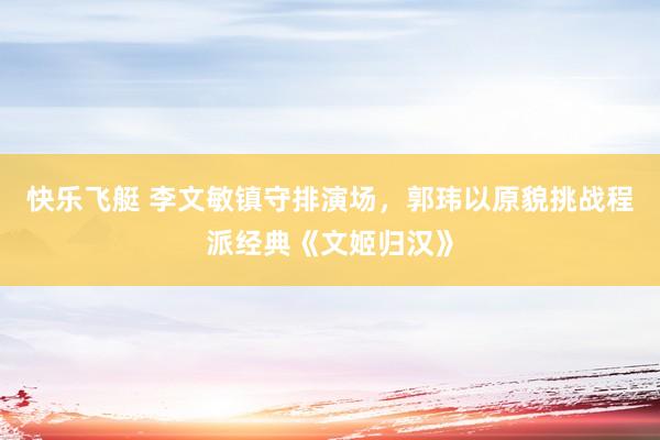快乐飞艇 李文敏镇守排演场，郭玮以原貌挑战程派经典《文姬归汉》