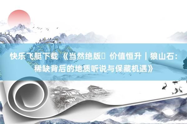 快乐飞艇下载 《当然绝版・价值恒升｜狼山石：稀缺背后的地质听说与保藏机遇》