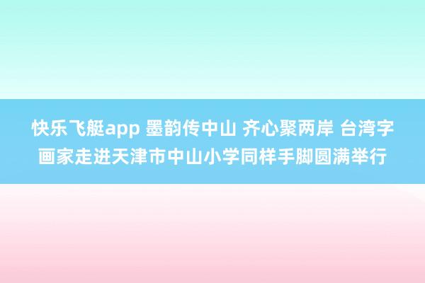 快乐飞艇app 墨韵传中山 齐心聚两岸 台湾字画家走进天津市中山小学同样手脚圆满举行