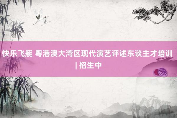 快乐飞艇 粤港澳大湾区现代演艺评述东谈主才培训 | 招生中