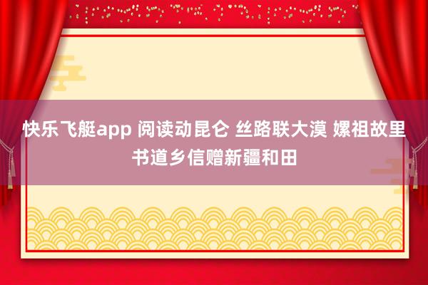 快乐飞艇app 阅读动昆仑 丝路联大漠 嫘祖故里书道乡信赠新疆和田