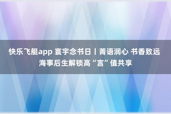 快乐飞艇app 寰宇念书日丨菁语润心 书香致远 海事后生解锁高“言”值共享
