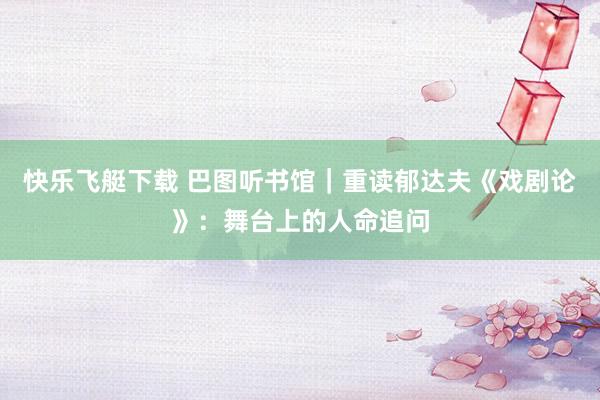 快乐飞艇下载 巴图听书馆｜重读郁达夫《戏剧论》：舞台上的人命追问