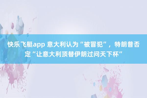 快乐飞艇app 意大利认为“被冒犯”，特朗普否定“让意大利顶替伊朗过问天下杯”