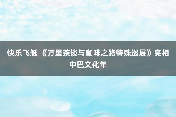 快乐飞艇 《万里茶谈与咖啡之路特殊巡展》亮相中巴文化年