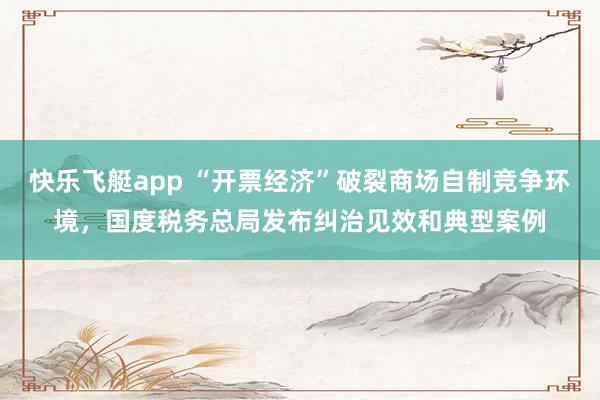 快乐飞艇app “开票经济”破裂商场自制竞争环境，国度税务总局发布纠治见效和典型案例