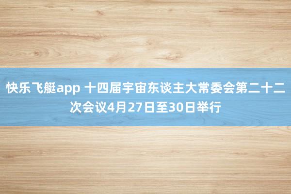 快乐飞艇app 十四届宇宙东谈主大常委会第二十二次会议4月27日至30日举行