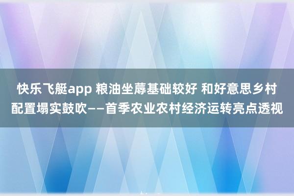 快乐飞艇app 粮油坐蓐基础较好 和好意思乡村配置塌实鼓吹——首季农业农村经济运转亮点透视