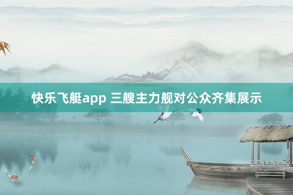 快乐飞艇app 三艘主力舰对公众齐集展示