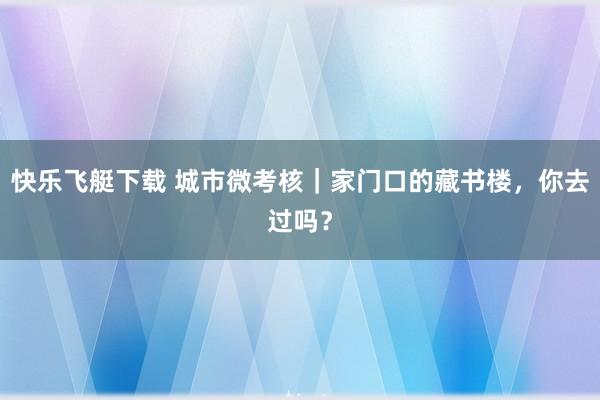 快乐飞艇下载 城市微考核｜家门口的藏书楼，你去过吗？