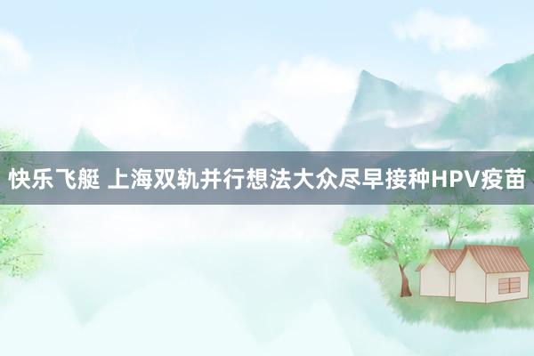 快乐飞艇 上海双轨并行想法大众尽早接种HPV疫苗