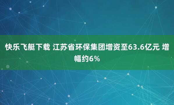 快乐飞艇下载 江苏省环保集团增资至63.6亿元 增幅约6%