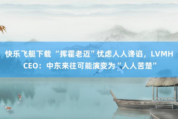 快乐飞艇下载 “挥霍老迈”忧虑人人谗谄，LVMH CEO：中东来往可能演变为“人人苦楚”