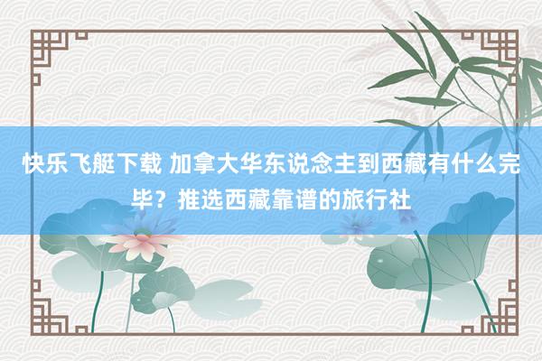 快乐飞艇下载 加拿大华东说念主到西藏有什么完毕？推选西藏靠谱的旅行社