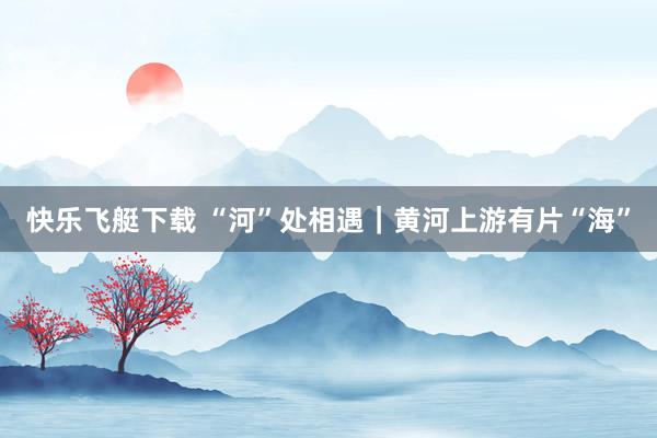 快乐飞艇下载 “河”处相遇｜黄河上游有片“海”