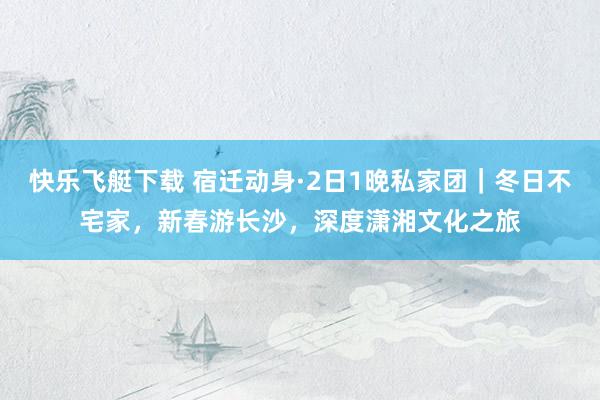 快乐飞艇下载 宿迁动身·2日1晚私家团｜冬日不宅家，新春游长沙，深度潇湘文化之旅