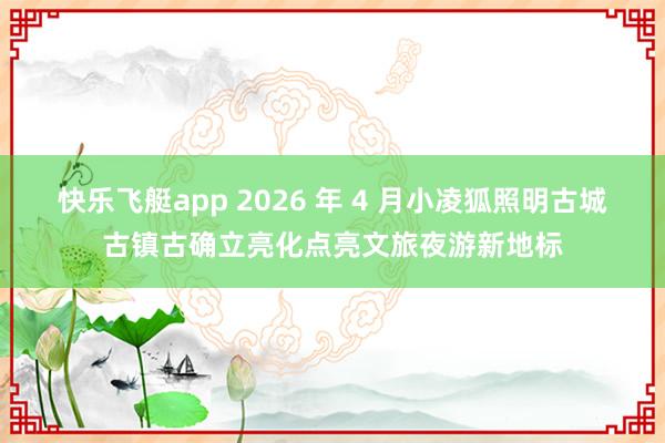 快乐飞艇app 2026 年 4 月小凌狐照明古城古镇古确立亮化点亮文旅夜游新地标