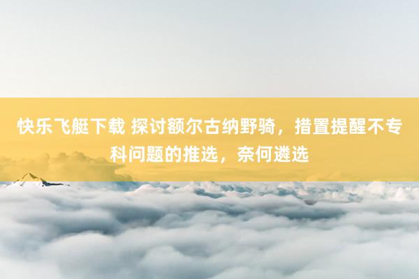 快乐飞艇下载 探讨额尔古纳野骑，措置提醒不专科问题的推选，奈何遴选