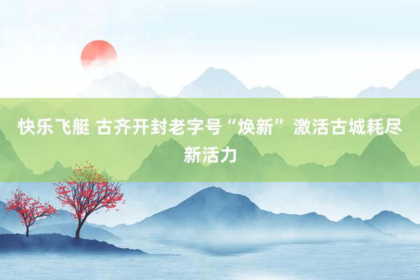 快乐飞艇 古齐开封老字号“焕新” 激活古城耗尽新活力