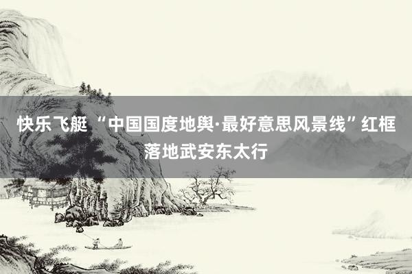 快乐飞艇 “中国国度地舆·最好意思风景线”红框落地武安东太行