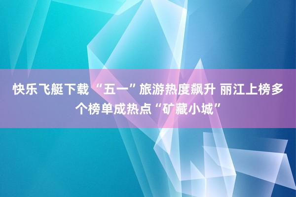 快乐飞艇下载 “五一”旅游热度飙升 丽江上榜多个榜单成热点“矿藏小城”