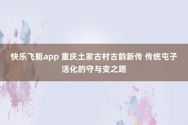 快乐飞艇app 重庆土家古村古韵新传 传统屯子活化的守与变之路