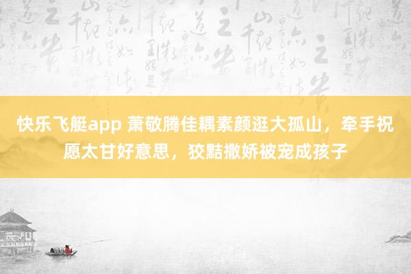 快乐飞艇app 萧敬腾佳耦素颜逛大孤山，牵手祝愿太甘好意思，狡黠撒娇被宠成孩子