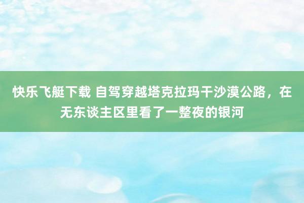 快乐飞艇下载 自驾穿越塔克拉玛干沙漠公路，在无东谈主区里看了一整夜的银河